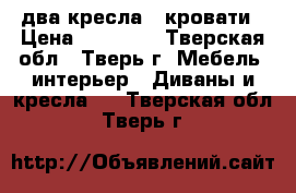 два кресла - кровати › Цена ­ 25 000 - Тверская обл., Тверь г. Мебель, интерьер » Диваны и кресла   . Тверская обл.,Тверь г.